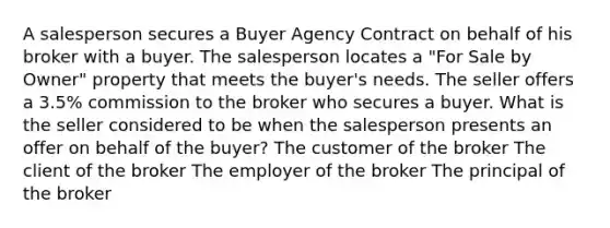 A salesperson secures a Buyer Agency Contract on behalf of his broker with a buyer. The salesperson locates a "For Sale by Owner" property that meets the buyer's needs. The seller offers a 3.5% commission to the broker who secures a buyer. What is the seller considered to be when the salesperson presents an offer on behalf of the buyer? The customer of the broker The client of the broker The employer of the broker The principal of the broker