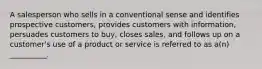 A salesperson who sells in a conventional sense and identifies prospective customers, provides customers with information, persuades customers to buy, closes sales, and follows up on a customer's use of a product or service is referred to as a(n) __________.