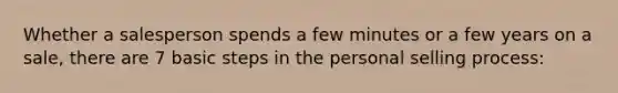 Whether a salesperson spends a few minutes or a few years on a sale, there are 7 basic steps in the personal selling process: