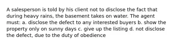 A salesperson is told by his client not to disclose the fact that during heavy rains, the basement takes on water. The agent must: a. disclose the defect to any interested buyers b. show the property only on sunny days c. give up the listing d. not disclose the defect, due to the duty of obedience