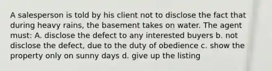 A salesperson is told by his client not to disclose the fact that during heavy rains, the basement takes on water. The agent must: A. disclose the defect to any interested buyers b. not disclose the defect, due to the duty of obedience c. show the property only on sunny days d. give up the listing