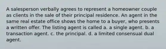 A salesperson verbally agrees to represent a homeowner couple as clients in the sale of their principal residence. An agent in the same real estate office shows the home to a buyer, who presents a written offer. The listing agent is called a. a single agent. b. a transaction agent. c. the principal. d. a limited consensual dual agent.