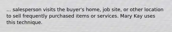 ... salesperson visits the buyer's home, job site, or other location to sell frequently purchased items or services. Mary Kay uses this technique.