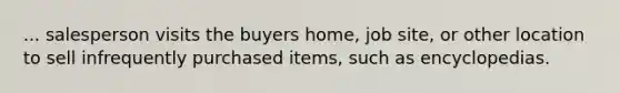 ... salesperson visits the buyers home, job site, or other location to sell infrequently purchased items, such as encyclopedias.