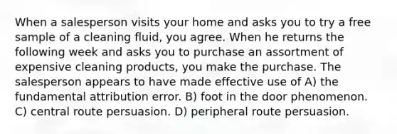 When a salesperson visits your home and asks you to try a free sample of a cleaning fluid, you agree. When he returns the following week and asks you to purchase an assortment of expensive cleaning products, you make the purchase. The salesperson appears to have made effective use of A) the fundamental attribution error. B) foot in the door phenomenon. C) central route persuasion. D) peripheral route persuasion.