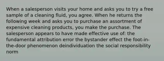 When a salesperson visits your home and asks you to try a free sample of a cleaning fluid, you agree. When he returns the following week and asks you to purchase an assortment of expensive cleaning products, you make the purchase. The salesperson appears to have made effective use of: the fundamental attribution error the bystander effect the foot-in-the-door phenomenon deindividuation the social responsibility norm