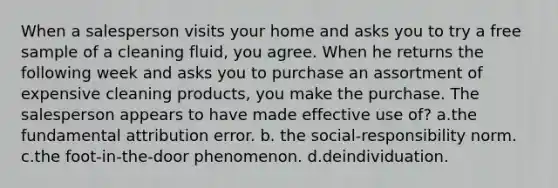 When a salesperson visits your home and asks you to try a free sample of a cleaning fluid, you agree. When he returns the following week and asks you to purchase an assortment of expensive cleaning products, you make the purchase. The salesperson appears to have made effective use of? a.the fundamental attribution error. b. the social-responsibility norm. c.the foot-in-the-door phenomenon. d.deindividuation.