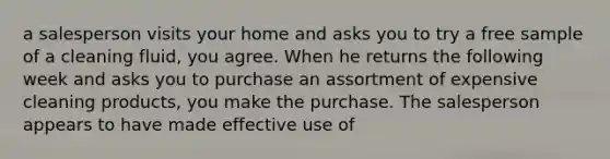 a salesperson visits your home and asks you to try a free sample of a cleaning fluid, you agree. When he returns the following week and asks you to purchase an assortment of expensive cleaning products, you make the purchase. The salesperson appears to have made effective use of