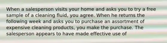 When a salesperson visits your home and asks you to try a free sample of a cleaning fluid, you agree. When he returns the following week and asks you to purchase an assortment of expensive cleaning products, you make the purchase. The salesperson appears to have made effective use of