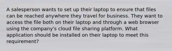 A salesperson wants to set up their laptop to ensure that files can be reached anywhere they travel for business. They want to access the file both on their laptop and through a web browser using the company's cloud file sharing platform. What application should be installed on their laptop to meet this requirement?