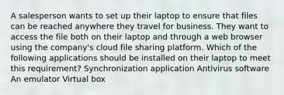 A salesperson wants to set up their laptop to ensure that files can be reached anywhere they travel for business. They want to access the file both on their laptop and through a web browser using the company's cloud file sharing platform. Which of the following applications should be installed on their laptop to meet this requirement? Synchronization application Antivirus software An emulator Virtual box