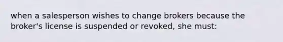 when a salesperson wishes to change brokers because the broker's license is suspended or revoked, she must: