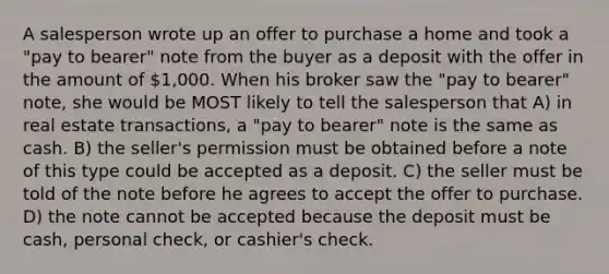 A salesperson wrote up an offer to purchase a home and took a "pay to bearer" note from the buyer as a deposit with the offer in the amount of 1,000. When his broker saw the "pay to bearer" note, she would be MOST likely to tell the salesperson that A) in real estate transactions, a "pay to bearer" note is the same as cash. B) the seller's permission must be obtained before a note of this type could be accepted as a deposit. C) the seller must be told of the note before he agrees to accept the offer to purchase. D) the note cannot be accepted because the deposit must be cash, personal check, or cashier's check.