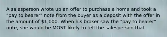 A salesperson wrote up an offer to purchase a home and took a "pay to bearer" note from the buyer as a deposit with the offer in the amount of 1,000. When his broker saw the "pay to bearer" note, she would be MOST likely to tell the salesperson that