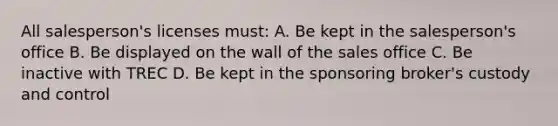 All salesperson's licenses must: A. Be kept in the salesperson's office B. Be displayed on the wall of the sales office C. Be inactive with TREC D. Be kept in the sponsoring broker's custody and control