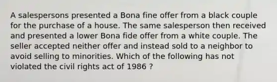 A salespersons presented a Bona fine offer from a black couple for the purchase of a house. The same salesperson then received and presented a lower Bona fide offer from a white couple. The seller accepted neither offer and instead sold to a neighbor to avoid selling to minorities. Which of the following has not violated the <a href='https://www.questionai.com/knowledge/kkdJLQddfe-civil-rights' class='anchor-knowledge'>civil rights</a> act of 1986 ?