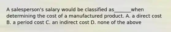 A salesperson's salary would be classified as_______when determining the cost of a manufactured product. A. a direct cost B. a period cost C. an indirect cost D. none of the above