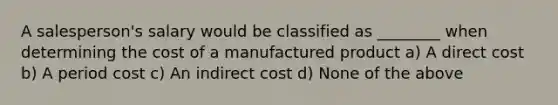 A salesperson's salary would be classified as ________ when determining the cost of a manufactured product a) A direct cost b) A period cost c) An indirect cost d) None of the above