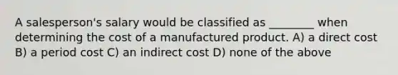 A salesperson's salary would be classified as ________ when determining the cost of a manufactured product. A) a direct cost B) a period cost C) an indirect cost D) none of the above