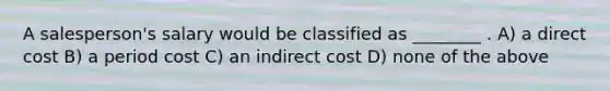 A salesperson's salary would be classified as ________ . A) a direct cost B) a period cost C) an indirect cost D) none of the above