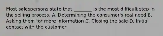 Most salespersons state that ________ is the most difficult step in the selling process. A. Determining the consumer's real need B. Asking them for more information C. Closing the sale D. Initial contact with the customer