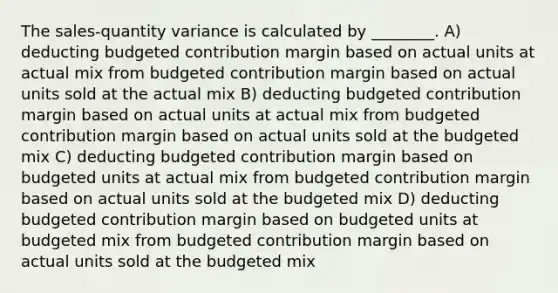 The sales-quantity variance is calculated by ________. A) deducting budgeted contribution margin based on actual units at actual mix from budgeted contribution margin based on actual units sold at the actual mix B) deducting budgeted contribution margin based on actual units at actual mix from budgeted contribution margin based on actual units sold at the budgeted mix C) deducting budgeted contribution margin based on budgeted units at actual mix from budgeted contribution margin based on actual units sold at the budgeted mix D) deducting budgeted contribution margin based on budgeted units at budgeted mix from budgeted contribution margin based on actual units sold at the budgeted mix