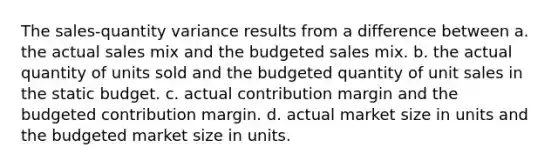 The sales-quantity variance results from a difference between a. the actual sales mix and the budgeted sales mix. b. the actual quantity of units sold and the budgeted quantity of unit sales in the static budget. c. actual contribution margin and the budgeted contribution margin. d. actual market size in units and the budgeted market size in units.