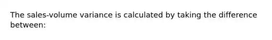 The sales-volume variance is calculated by taking the difference between: