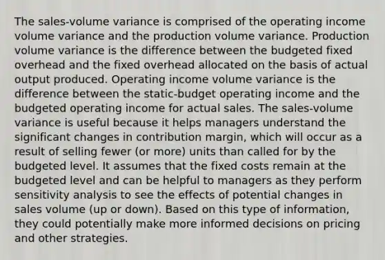 The sales-volume variance is comprised of the operating income volume variance and the production volume variance. Production volume variance is the difference between the budgeted fixed overhead and the fixed overhead allocated on the basis of actual output produced. Operating income volume variance is the difference between the static-budget operating income and the budgeted operating income for actual sales. The sales-volume variance is useful because it helps managers understand the significant changes in contribution margin, which will occur as a result of selling fewer (or more) units than called for by the budgeted level. It assumes that the fixed costs remain at the budgeted level and can be helpful to managers as they perform sensitivity analysis to see the effects of potential changes in sales volume (up or down). Based on this type of information, they could potentially make more informed decisions on pricing and other strategies.