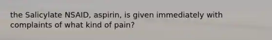 the Salicylate NSAID, aspirin, is given immediately with complaints of what kind of pain?