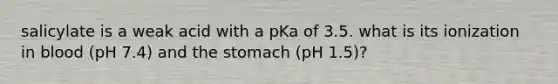 salicylate is a weak acid with a pKa of 3.5. what is its ionization in blood (pH 7.4) and the stomach (pH 1.5)?