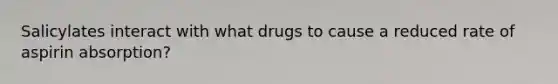 Salicylates interact with what drugs to cause a reduced rate of aspirin absorption?