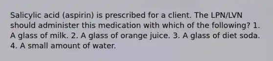 Salicylic acid (aspirin) is prescribed for a client. The LPN/LVN should administer this medication with which of the following? 1. A glass of milk. 2. A glass of orange juice. 3. A glass of diet soda. 4. A small amount of water.