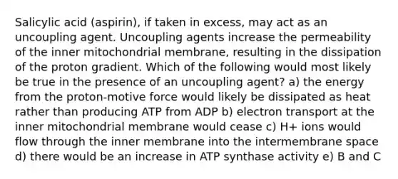 Salicylic acid (aspirin), if taken in excess, may act as an uncoupling agent. Uncoupling agents increase the permeability of the inner mitochondrial membrane, resulting in the dissipation of the proton gradient. Which of the following would most likely be true in the presence of an uncoupling agent? a) the energy from the proton-motive force would likely be dissipated as heat rather than producing ATP from ADP b) electron transport at the inner mitochondrial membrane would cease c) H+ ions would flow through the inner membrane into the intermembrane space d) there would be an increase in ATP synthase activity e) B and C