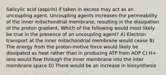 Salicylic acid (aspirin) if taken in excess may act as an uncoupling agent. Uncoupling agents increases the permeability of the inner mitochondrial membrane, resulting in the dissipation of the proton gradient. Which of the following would most likely be true in the presence of an uncoupling agent? A) Electron transport at the inner mitochondrial membrane would cease B) The energy from the proton-motive force would likely be dissipated as heat rather than in producing ATP from ADP C) H+ ions would flow through the inner membrane into the inter membrane space D) There would be an increase in biosynthesis