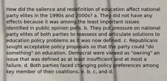 How did the salience and redefinition of education affect national party elites in the 1990s and 2000s? a. They did not have any effects because it was among the least important issues identified in public opinion polls. b. They put pressure on national party elites of both parties to reassess and articulate solutions to education policy problems as it was now defined. c. Republicans sought acceptable policy proposals so that the party could "do something" on education. Democrat were viewed as "owning" an issue that was defined as at least insufficient and at most a failure. d. Both parties faced changing policy preferences among key member of their coalitions. e. b, c, and d.