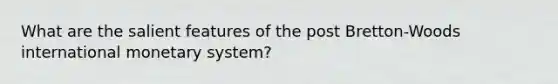 What are the salient features of the post Bretton-Woods international monetary system?