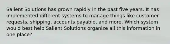 Salient Solutions has grown rapidly in the past five years. It has implemented different systems to manage things like customer requests, shipping, accounts payable, and more. Which system would best help Salient Solutions organize all this information in one place?