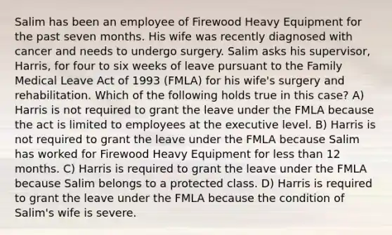 Salim has been an employee of Firewood Heavy Equipment for the past seven months. His wife was recently diagnosed with cancer and needs to undergo surgery. Salim asks his supervisor, Harris, for four to six weeks of leave pursuant to the Family Medical Leave Act of 1993 (FMLA) for his wife's surgery and rehabilitation. Which of the following holds true in this case? A) Harris is not required to grant the leave under the FMLA because the act is limited to employees at the executive level. B) Harris is not required to grant the leave under the FMLA because Salim has worked for Firewood Heavy Equipment for less than 12 months. C) Harris is required to grant the leave under the FMLA because Salim belongs to a protected class. D) Harris is required to grant the leave under the FMLA because the condition of Salim's wife is severe.