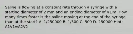 Saline is flowing at a constant rate through a syringe with a starting diameter of 2 mm and an ending diameter of 4 μm. How many times faster is the saline moving at the end of the syringe than at the start? A. 1/250000 B. 1/500 C. 500 D. 250000 Hint: A1V1=A2V2