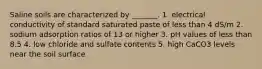 Saline soils are characterized by _______. 1. electrical conductivity of standard saturated paste of less than 4 dS/m 2. sodium adsorption ratios of 13 or higher 3. pH values of less than 8.5 4. low chloride and sulfate contents 5. high CaCO3 levels near the soil surface