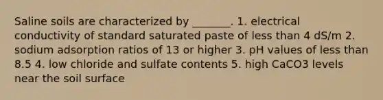 Saline soils are characterized by _______. 1. electrical conductivity of standard saturated paste of less than 4 dS/m 2. sodium adsorption ratios of 13 or higher 3. pH values of less than 8.5 4. low chloride and sulfate contents 5. high CaCO3 levels near the soil surface