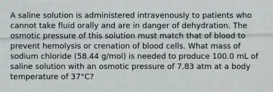 A saline solution is administered intravenously to patients who cannot take fluid orally and are in danger of dehydration. The osmotic pressure of this solution must match that of blood to prevent hemolysis or crenation of blood cells. What mass of sodium chloride (58.44 g/mol) is needed to produce 100.0 mL of saline solution with an osmotic pressure of 7.83 atm at a body temperature of 37°C?