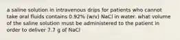 a saline solution in intravenous drips for patients who cannot take oral fluids contains 0.92% (w/v) NaCl in water. what volume of the saline solution must be administered to the patient in order to deliver 7.7 g of NaCl