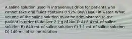 A saline solution used in intravenous drips for patients who cannot take oral fluids contains 0.92% (w/v) NaCl in water. What volume of the saline solution must be administered to the patient in order to deliver 7.7 g of NaCl? A) 8.4 mL of saline solution B) 840 mL of saline solution C) 7.1 mL of saline solution D) 140 mL of saline solution