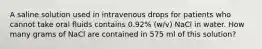 A saline solution used in intravenous drops for patients who cannot take oral fluids contains 0.92% (w/v) NaCl in water. How many grams of NaCl are contained in 575 ml of this solution?