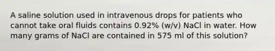 A saline solution used in intravenous drops for patients who cannot take oral fluids contains 0.92% (w/v) NaCl in water. How many grams of NaCl are contained in 575 ml of this solution?