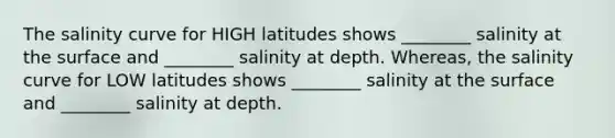 The salinity curve for HIGH latitudes shows ________ salinity at the surface and ________ salinity at depth. Whereas, the salinity curve for LOW latitudes shows ________ salinity at the surface and ________ salinity at depth.