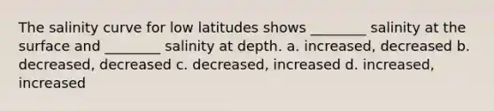 The salinity curve for low latitudes shows ________ salinity at the surface and ________ salinity at depth. a. increased, decreased b. decreased, decreased c. decreased, increased d. increased, increased