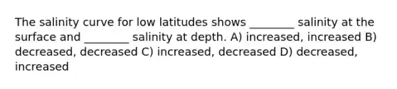 The salinity curve for low latitudes shows ________ salinity at the surface and ________ salinity at depth. A) increased, increased B) decreased, decreased C) increased, decreased D) decreased, increased